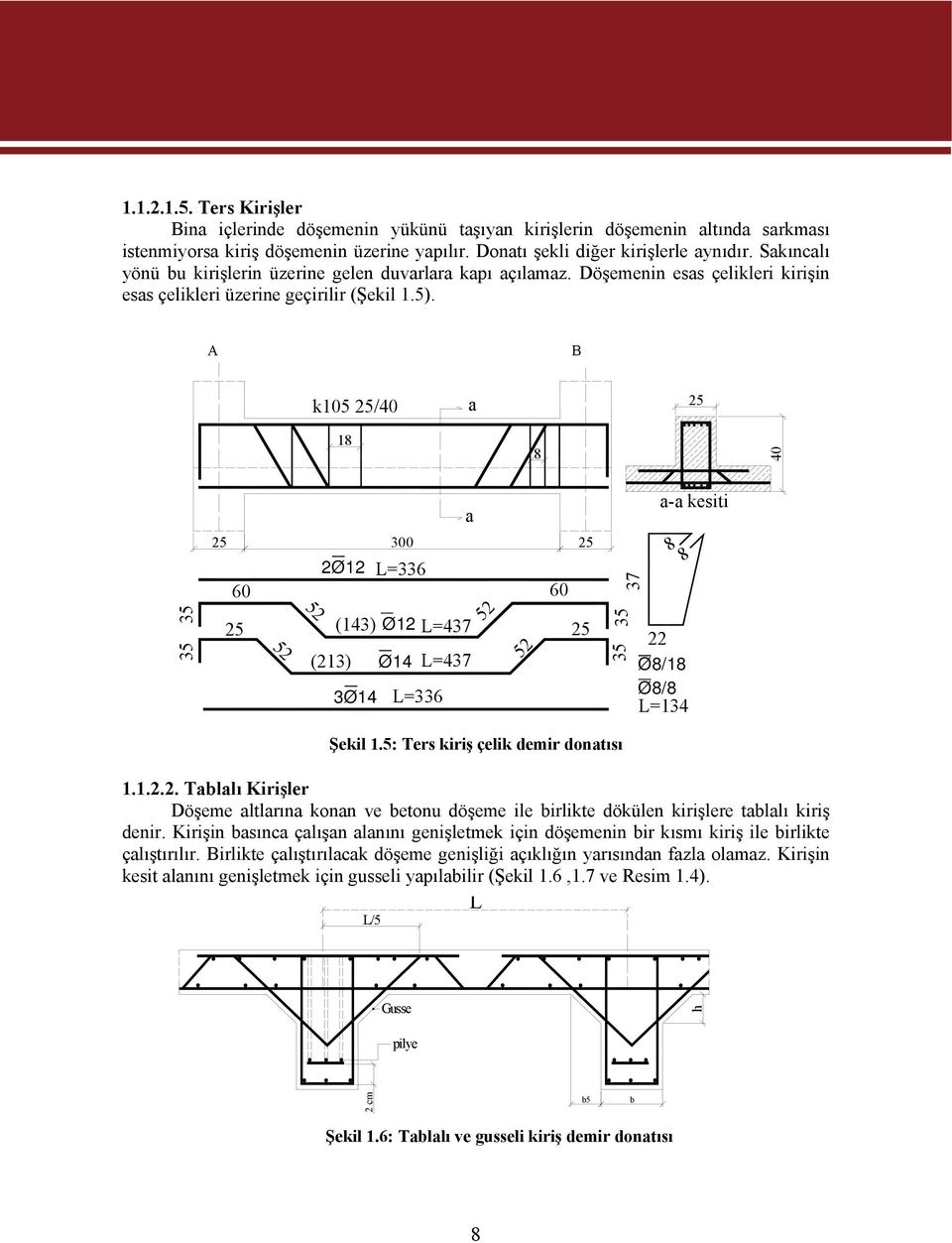 A B k105 /40 a 18 8 40 35 35 60 52 52 2Ø12 (213) (143) 3Ø14 300 L=336 L=336 L=437 52 Ø12 L=437 Ø14 a 52 60 35 35 Şekil 1.5: Ters kiriş çelik demir donatısı 37 a-a kesiti 8 8 22 Ø8/18 Ø8/8 L=134 1.1.2.2. Tablalı Kirişler Döşeme altlarına konan ve betonu döşeme ile birlikte dökülen kirişlere tablalı kiriş denir.