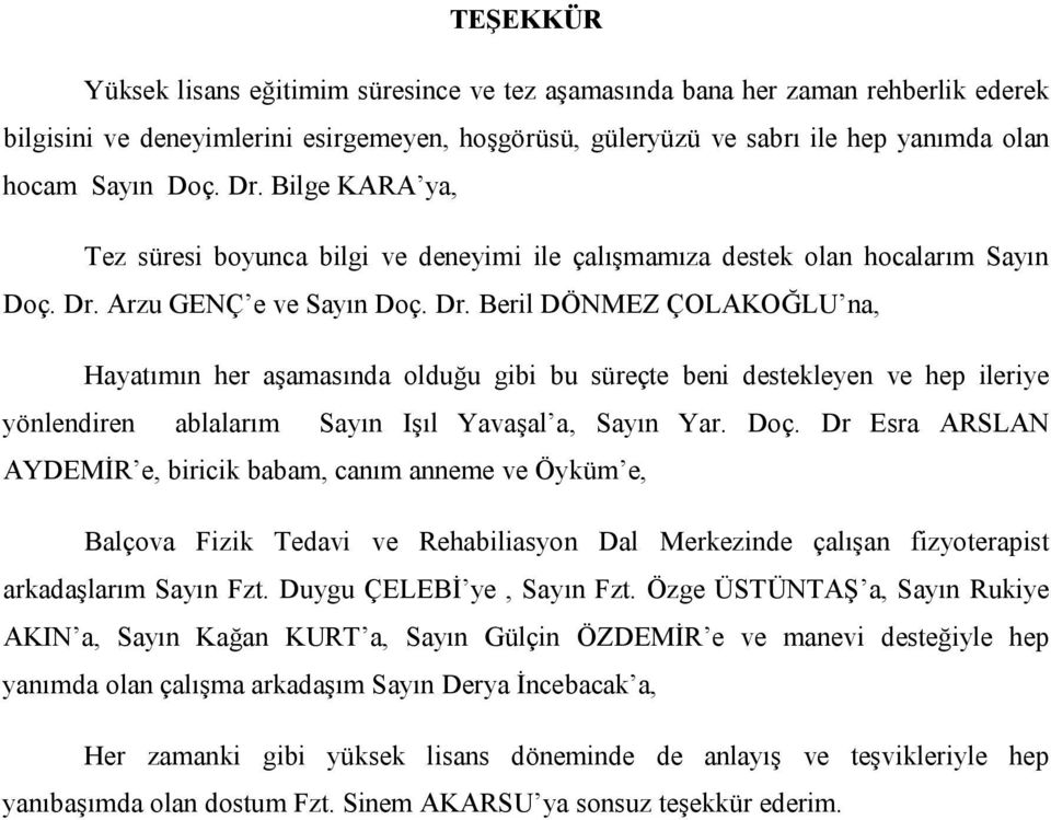 Arzu GENÇ e ve Sayın Doç. Dr. Beril DÖNMEZ ÇOLAKOĞLU na, Hayatımın her aşamasında olduğu gibi bu süreçte beni destekleyen ve hep ileriye yönlendiren ablalarım Sayın Işıl Yavaşal a, Sayın Yar. Doç. Dr Esra ARSLAN AYDEMİR e, biricik babam, canım anneme ve Öyküm e, Balçova Fizik Tedavi ve Rehabiliasyon Dal Merkezinde çalışan fizyoterapist arkadaşlarım Sayın Fzt.