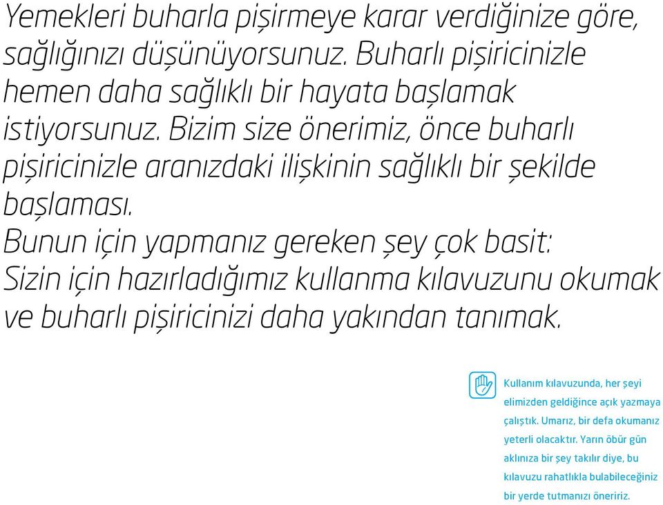 Bunun için yapmanız gereken şey çok basit: Sizin için hazırladığımız kullanma kılavuzunu okumak ve buharlı pişiricinizi daha yakından tanımak.