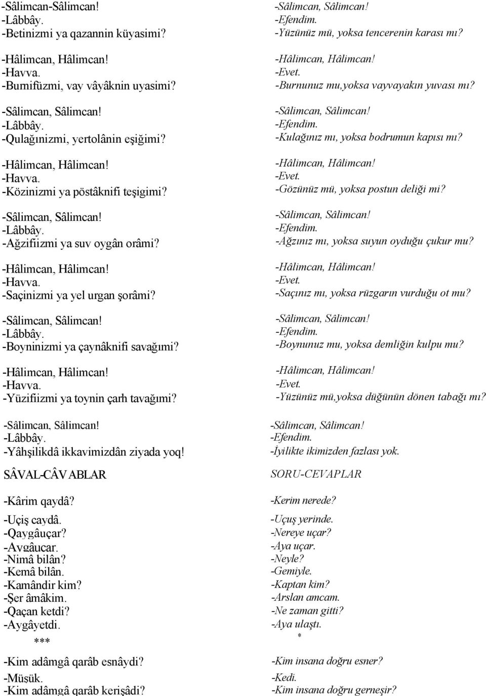 SÂVAL-CÂV ABLAR -Kârim qaydâ? -Uçiş caydâ. -Qaygâuçar? -Aygâuçar. -Nimâ bilân? -Kemâ bilân. -Kamândir kim? -Şer âmâkim. -Qaçan ketdi? -Aygâyetdi. *** -Kim adâmgâ qarâb esnâydi? -Müşük.