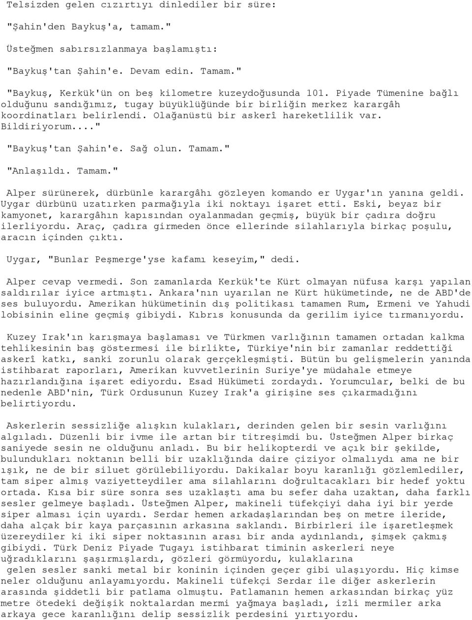 Olağanüstü bir askerî hareketlilik var. Bildiriyorum..." "Baykuş'tan Şahin'e. Sağ olun. Tamam." "Anlaşıldı. Tamam." Alper sürünerek, dürbünle karargâhı gözleyen komando er Uygar'ın yanına geldi.