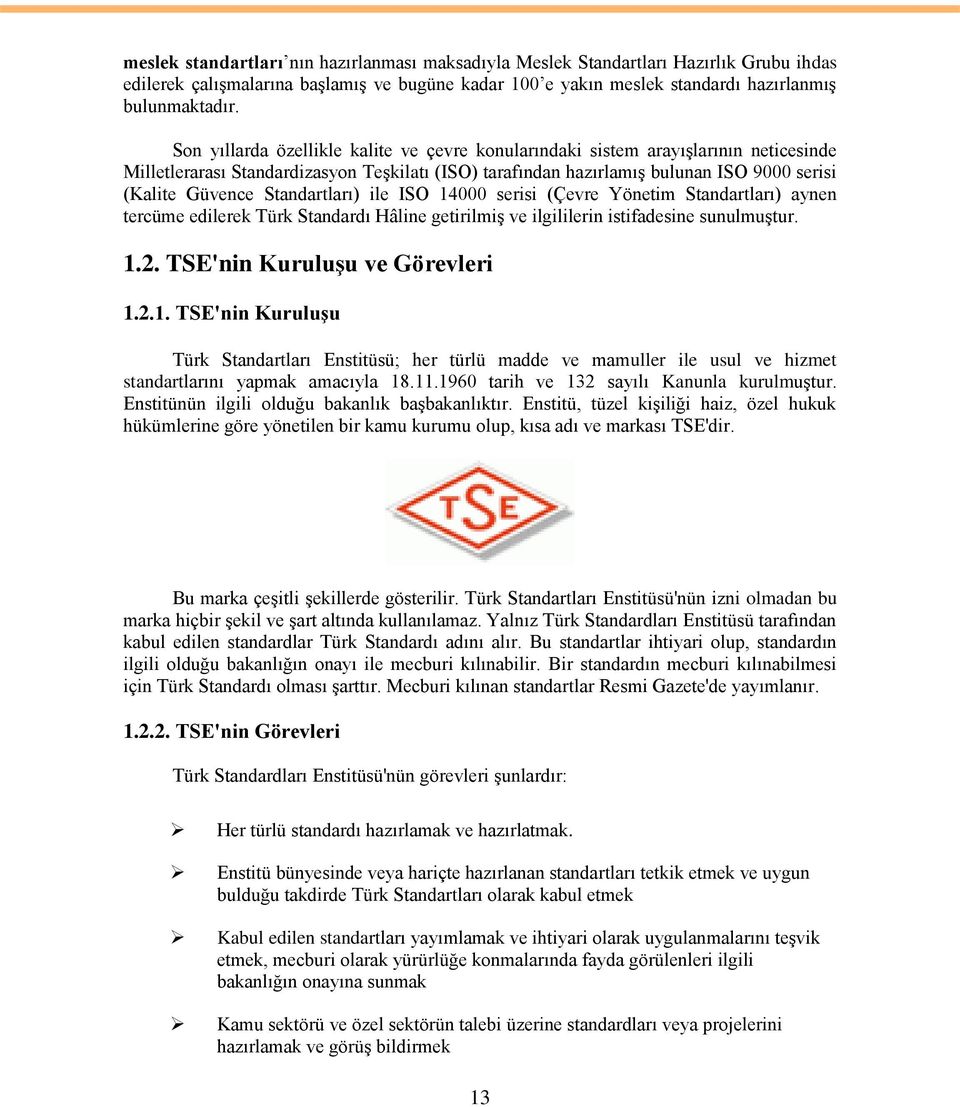 Standartları) ile ISO 14000 serisi (Çevre Yönetim Standartları) aynen tercüme edilerek Türk Standardı Hâline getirilmiģ ve ilgililerin istifadesine sunulmuģtur. 1.2. TSE'nin KuruluĢu ve Görevleri 1.2.1. TSE'nin KuruluĢu Türk Standartları Enstitüsü; her türlü madde ve mamuller ile usul ve hizmet standartlarını yapmak amacıyla 18.