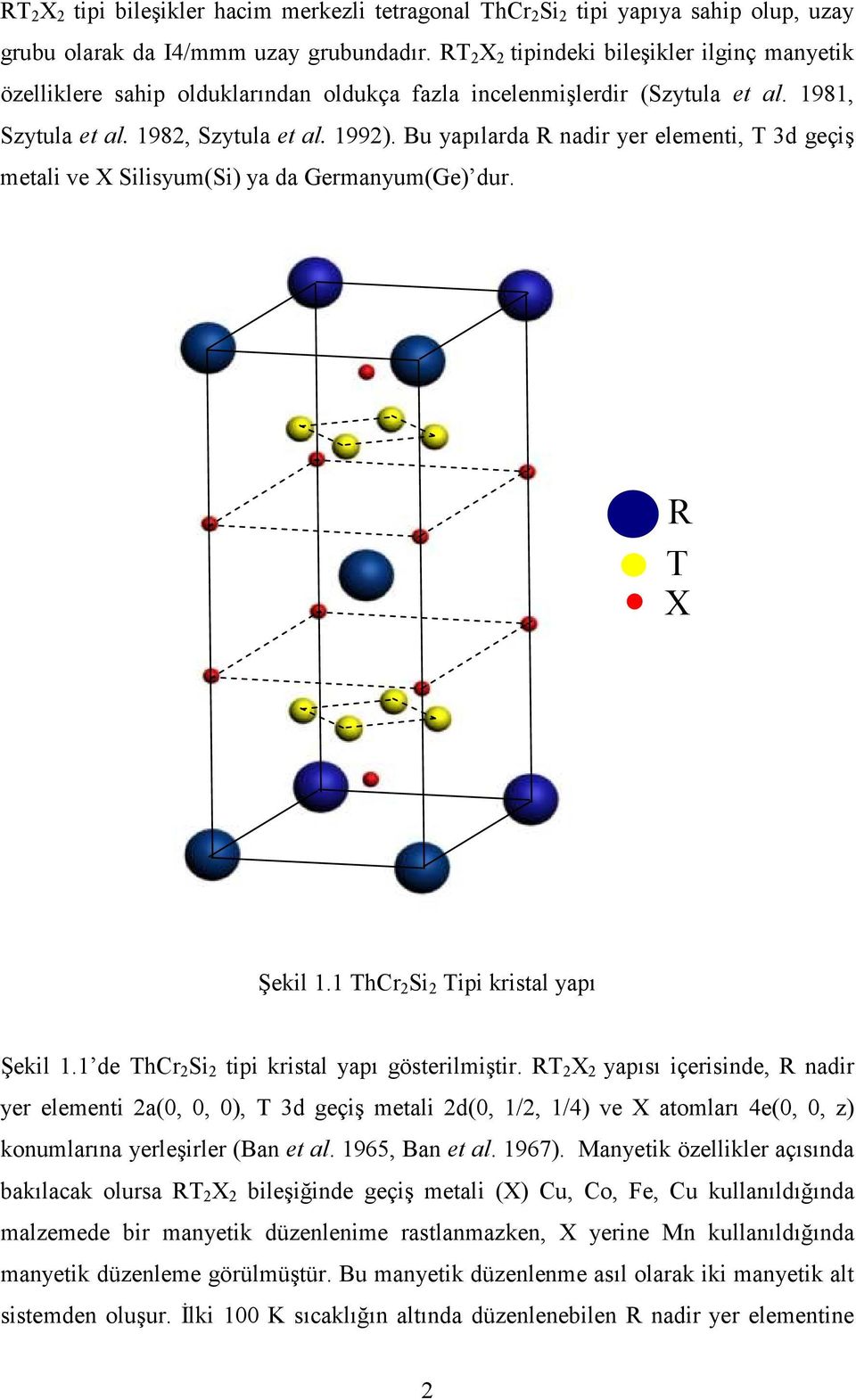 Bu yapılarda R nadir yer elementi, T 3d geçiş metali ve X Silisyum(Si) ya da Germanyum(Ge) dur. R T X Şekil 1.1 ThCr 2 Si 2 Tipi kristal yapı Şekil 1.1 de ThCr 2 Si 2 tipi kristal yapı gösterilmiştir.