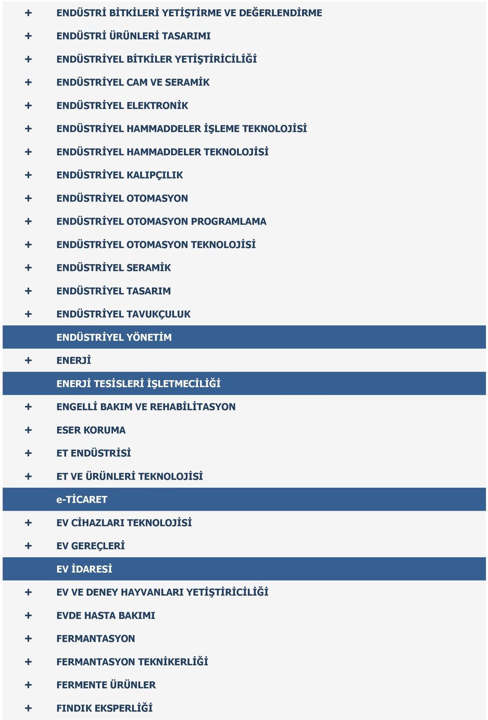 + ENDÜSTRİYEL TASARIM + ENDÜSTRİYEL TAVUKÇULUK ENDÜSTRİYEL YÖNETİM + ENERJİ ENERJİ TESİSLERİ İŞLETMECİLİĞİ + ENGELLİ BAKIM VE REHABİLİTASYON + ESER KORUMA + ET ENDÜSTRİSİ + ET VE ÜRÜNLERİ TEKNOLOJİSİ