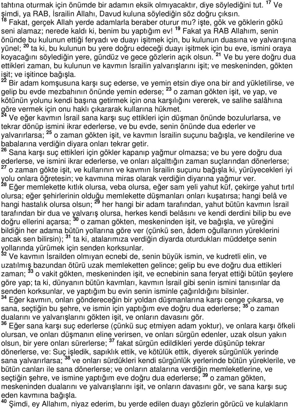 19 Fakat ya RAB Allahım, senin önünde bu kulunun ettiği feryadı ve duayı işitmek için, bu kulunun duasına ve yalvarışına yünel; 20 ta ki, bu kulunun bu yere doğru edeceği duayı işitmek için bu eve,