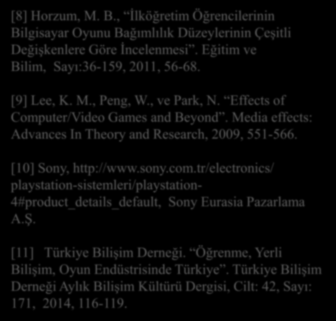 Kaynaklar KAYNAKLAR [8] Horzum, M. B., İlköğretim Öğrencilerinin Bilgisayar Oyunu Bağımlılık Düzeylerinin Çeşitli Değişkenlere Göre İncelenmesi. Eğitim ve Bilim, Sayı:36-159, 2011, 56-68. [9] Lee, K.