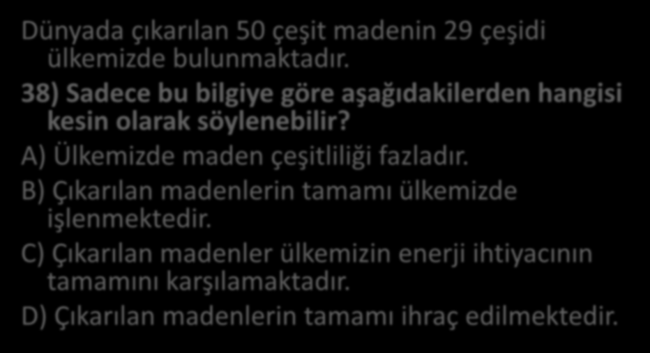 Dünyada çıkarılan 50 çeşit madenin 29 çeşidi ülkemizde bulunmaktadır. 38) Sadece bu bilgiye göre aşağıdakilerden hangisi kesin olarak söylenebilir? A) Ülkemizde maden çeşitliliği fazladır.