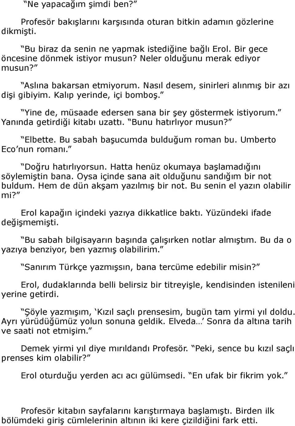 Yanında getirdiği kitabı uzattı. Bunu hatırlıyor musun? Elbette. Bu sabah başucumda bulduğum roman bu. Umberto Eco nun romanı. Doğru hatırlıyorsun. Hatta henüz okumaya başlamadığını söylemiştin bana.