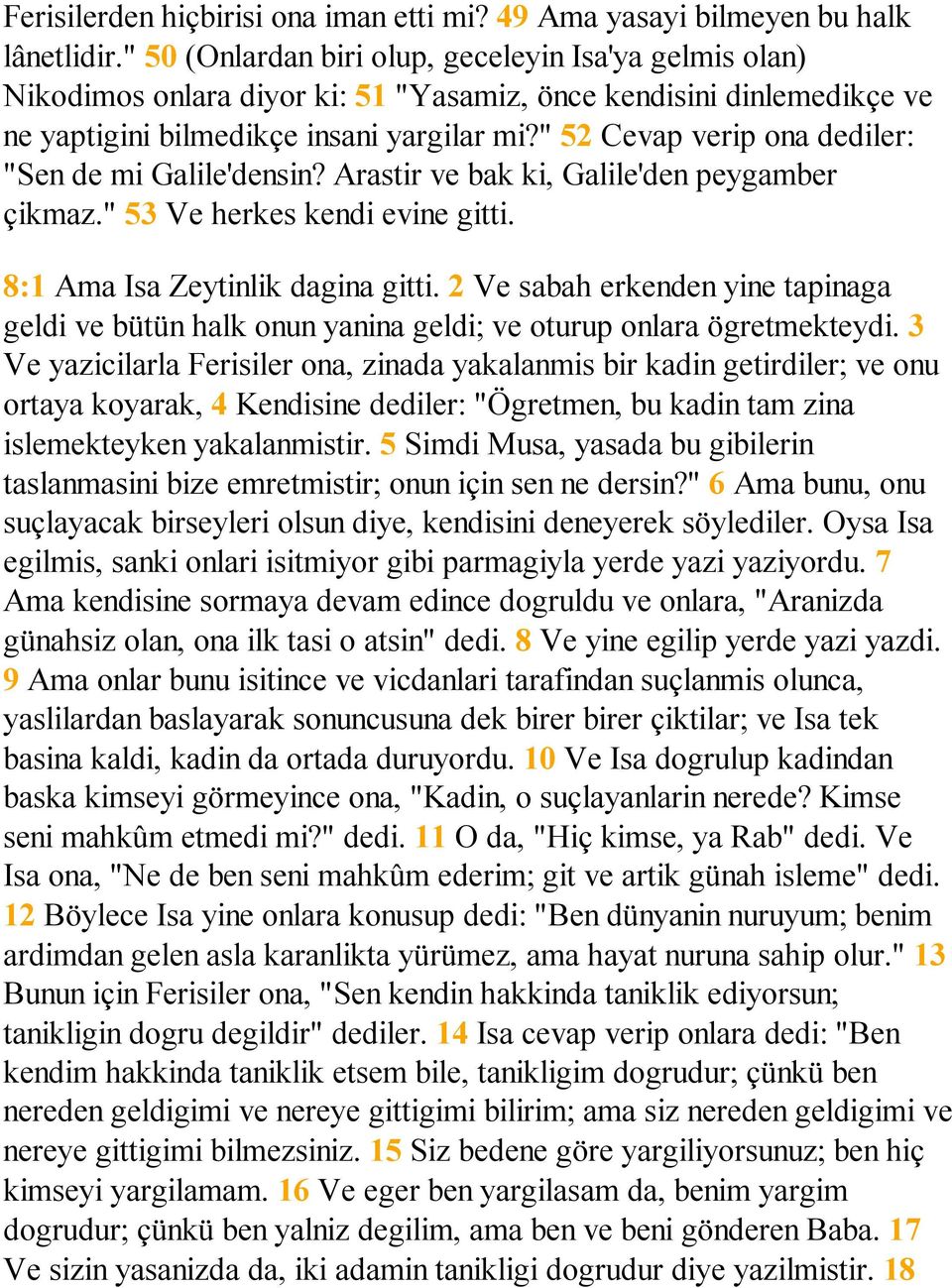 " 52 Cevap verip ona dediler: "Sen de mi Galile'densin? Arastir ve bak ki, Galile'den peygamber çikmaz." 53 Ve herkes kendi evine gitti. 8:1 Ama Isa Zeytinlik dagina gitti.