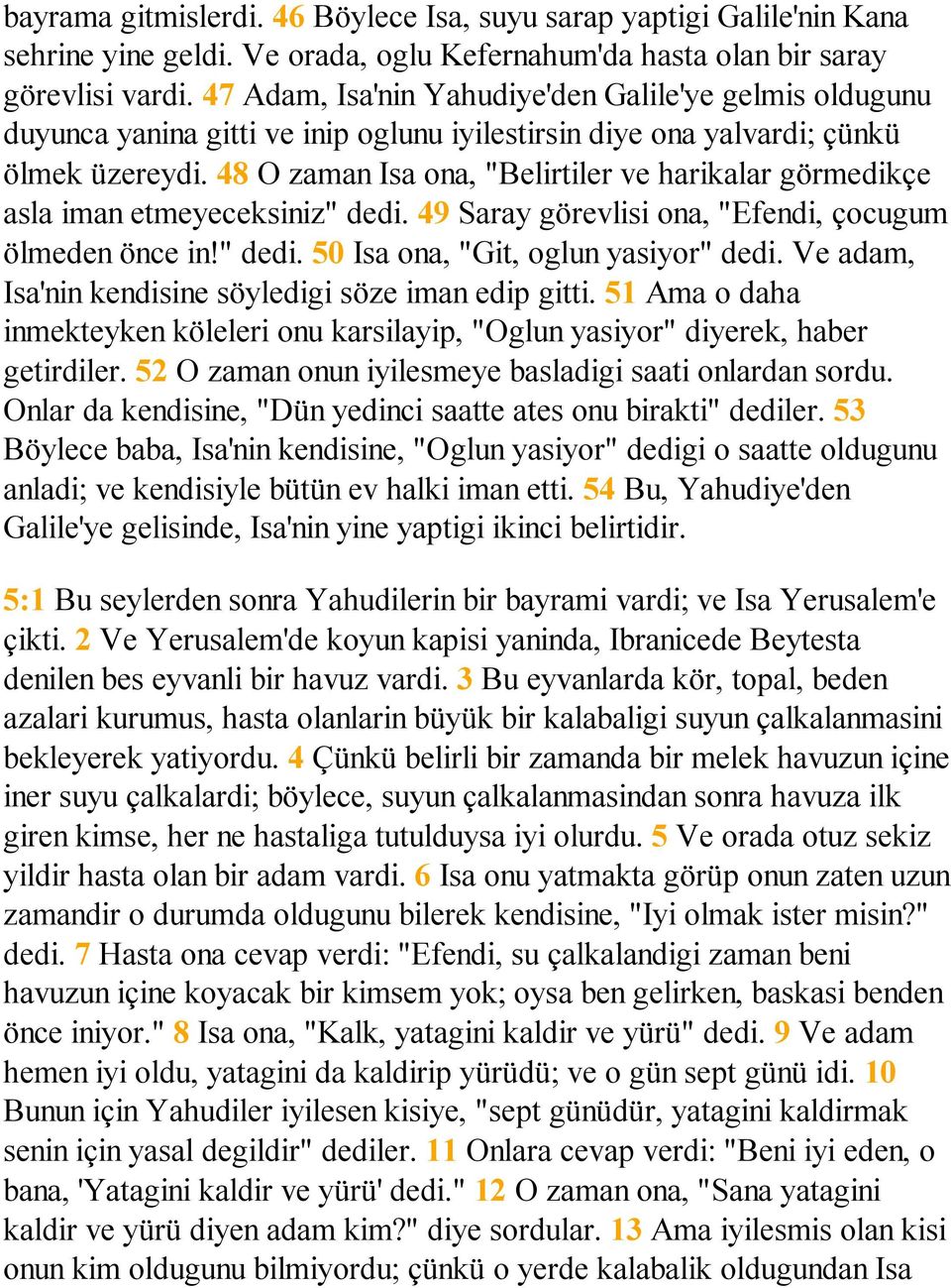 48 O zaman Isa ona, "Belirtiler ve harikalar görmedikçe asla iman etmeyeceksiniz" dedi. 49 Saray görevlisi ona, "Efendi, çocugum ölmeden önce in!" dedi. 50 Isa ona, "Git, oglun yasiyor" dedi.