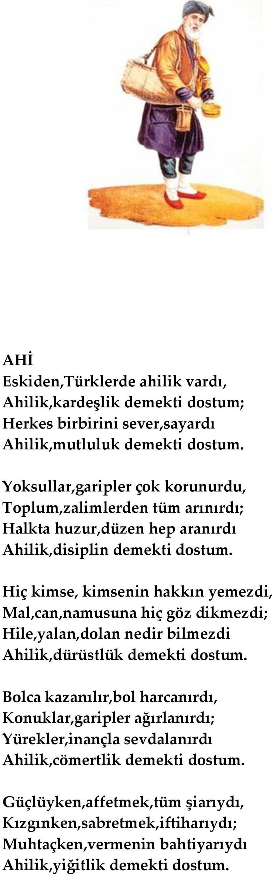 Hiç kimse, kimsenin hakkın yemezdi, Mal,can,namusuna hiç göz dikmezdi; Hile,yalan,dolan nedir bilmezdi Ahilik,dürüstlük demekti dostum.