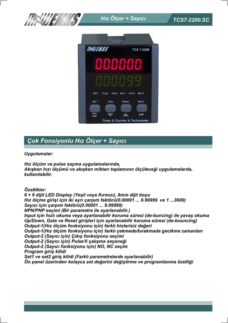 Özellikler: 6 + 6 dijit LED Display (Yeþil veya Kýrmýzý), 8mm dijit boyu Hýz ölçme giriþi için iki ayrý çarpým faktörü(0.00001... 9.99999 ve 1...3600) Sayýcý için çarpým faktörü(0.00001... 9.99999) NPN/PNP seçimi (Bir parametre ile ayarlanabilir.