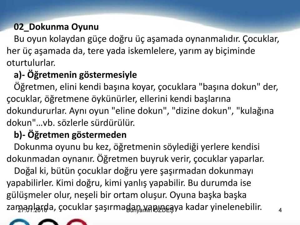 Aynı oyun "eline dokun", "dizine dokun", "kulağına dokun" vb. sözlerle sürdürülür. b)- Öğretmen göstermeden Dokunma oyunu bu kez, öğretmenin söylediği yerlere kendisi dokunmadan oynanır.