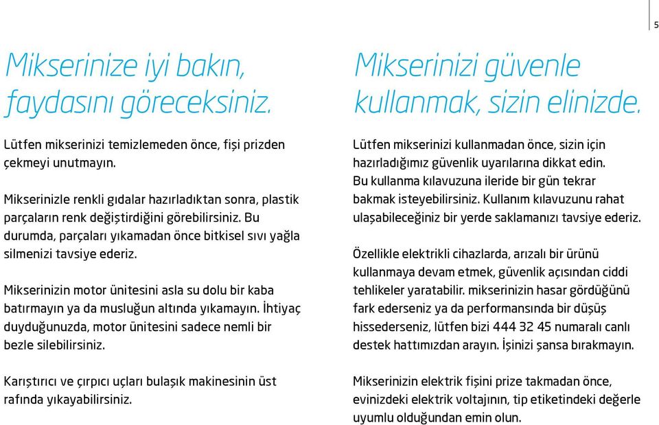 Mikserinizin motor ünitesini asla su dolu bir kaba batırmayın ya da musluğun altında yıkamayın. İhtiyaç duyduğunuzda, motor ünitesini sadece nemli bir bezle silebilirsiniz.