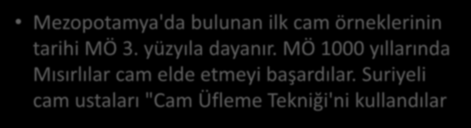 Mezopotamya'da bulunan ilk cam örneklerinin tarihi MÖ 3. yüzyıla dayanır. MÖ 1000 yıllarında Mısırlılar cam elde etmeyi başardılar.