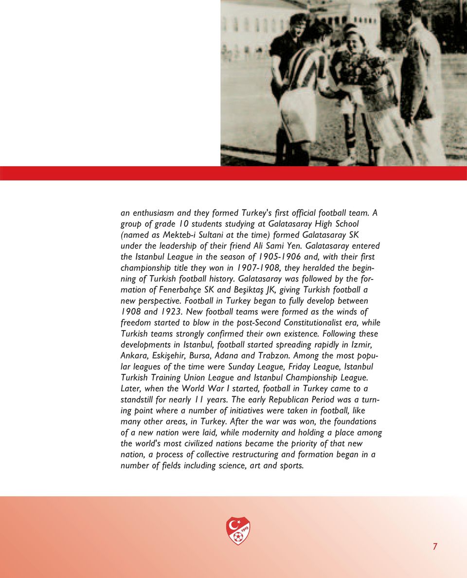 Galatasaray entered the Istanbul League in the season of 1905-1906 and, with their first championship title they won in 1907-1908, they heralded the beginning of Turkish football history.