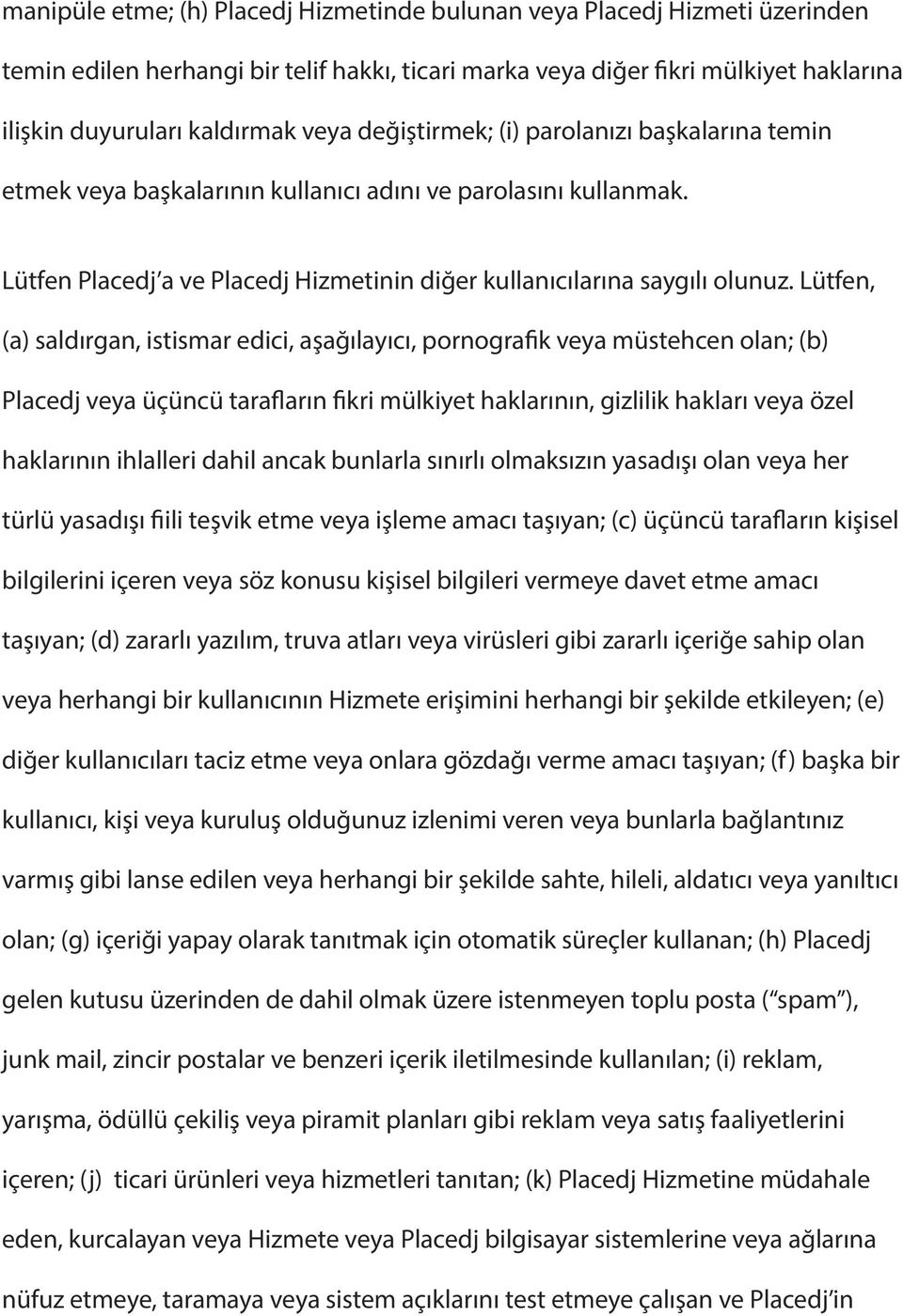 Lütfen, (a) saldırgan, istismar edici, aşağılayıcı, pornografik veya müstehcen olan; (b) Placedj veya üçüncü tarafların fikri mülkiyet haklarının, gizlilik hakları veya özel haklarının ihlalleri