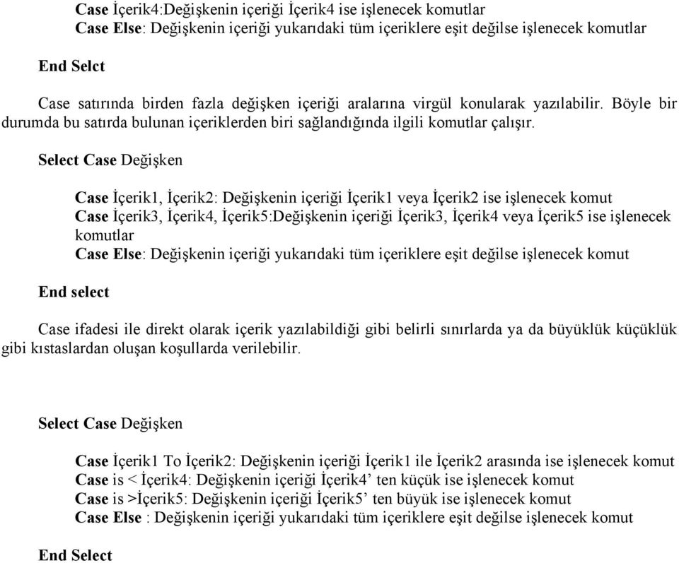 Select Case Değişken Case İçerik1, İçerik2: Değişkenin içeriği İçerik1 veya İçerik2 ise işlenecek komut Case İçerik3, İçerik4, İçerik5:Değişkenin içeriği İçerik3, İçerik4 veya İçerik5 ise işlenecek