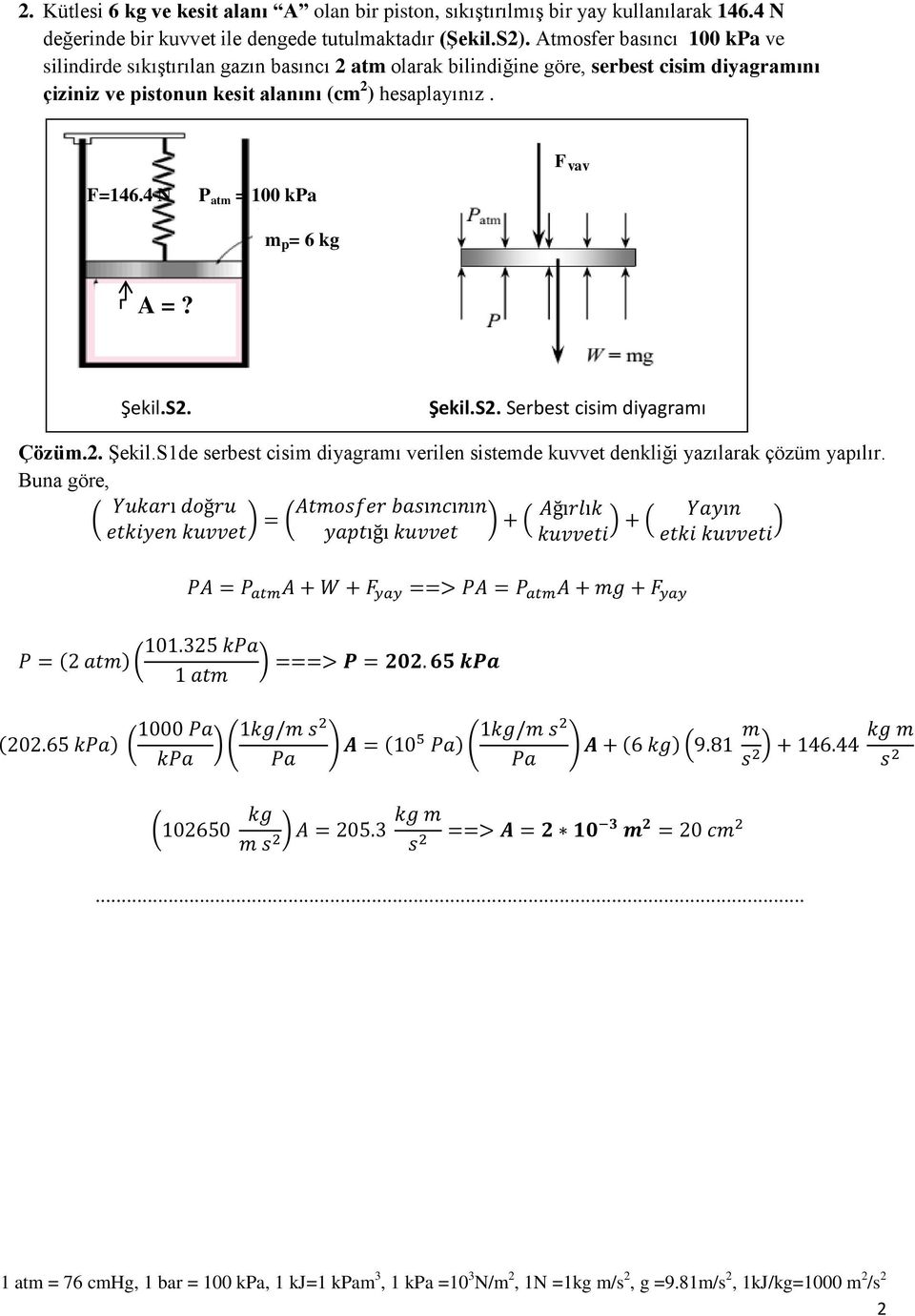 ) hesaplayınız. F yay F=146.4 N P atm = 100 kpa m p = 6 kg A =? Şekil.S2. Şekil.S2. Serbest cisim diyagramı Çözüm.2. Şekil.S1de serbest cisim diyagramı verilen sistemde kuvvet denkliği yazılarak çözüm yapılır.