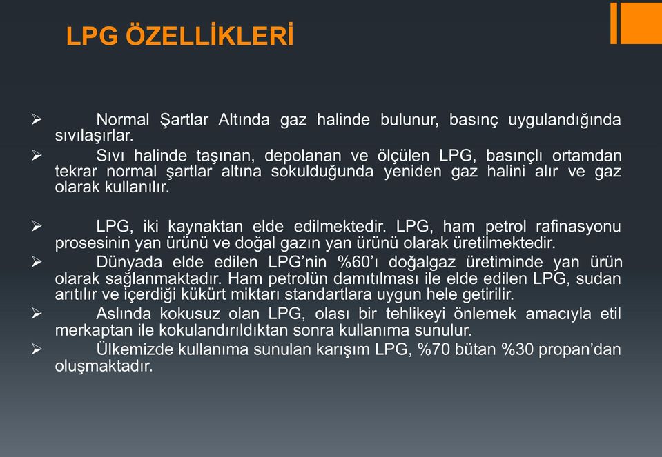 LPG, ham petrol rafinasyonu prosesinin yan ürünü ve doğal gazın yan ürünü olarak üretilmektedir. Dünyada elde edilen LPG nin %60 ı doğalgaz üretiminde yan ürün olarak sağlanmaktadır.