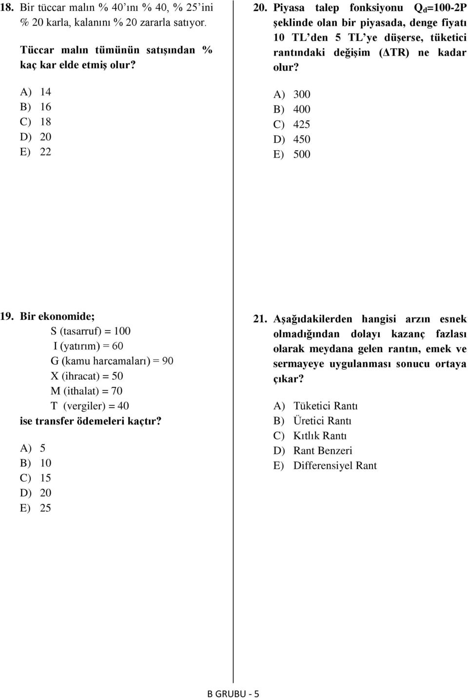 Bir ekonomide; S (tasarruf) = 100 I (yatırım) = 60 G (kamu harcamaları) = 90 X (ihracat) = 50 M (ithalat) = 70 T (vergiler) = 40 ise transfer ödemeleri kaçtır? A) 5 B) 10 C) 15 D) 20 E) 25 21.