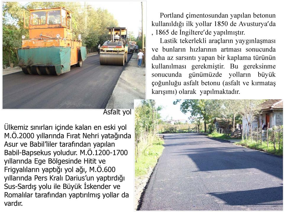 Bu gereksinme sonucunda günümüzde yolların büyük çoğunluğu asfalt betonu (asfalt ve kırmataş karışımı) olarak yapılmaktadır. Asfalt yol Ülkemiz sınırları içinde kalan en eski yol M.Ö.