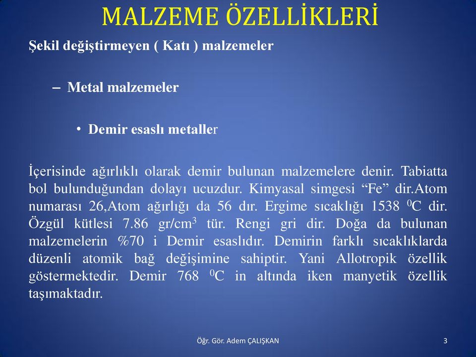 Ergime sıcaklığı 1538 0 C dir. Özgül kütlesi 7.86 gr/cm 3 tür. Rengi gri dir. Doğa da bulunan malzemelerin %70 i Demir esaslıdır.