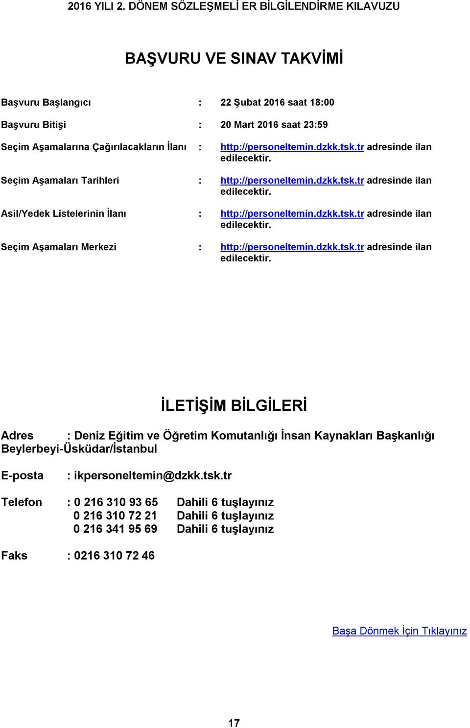 dzkk.tsk.tr adresinde ilan edilecektir. İLETİŞİM BİLGİLERİ Adres : Deniz Eğitim ve Öğretim Komutanlığı İnsan Kaynakları Başkanlığı Beylerbeyi-Üsküdar/İstanbul E-posta : ikpersoneltemin@dzkk.tsk.tr Telefon : 0 216 310 93 65 Dahili 6 tuşlayınız 0 216 310 72 21 Dahili 6 tuşlayınız 0 216 341 95 69 Dahili 6 tuşlayınız Faks : 0216 310 72 46 Başa Dönmek İçin Tıklayınız 17