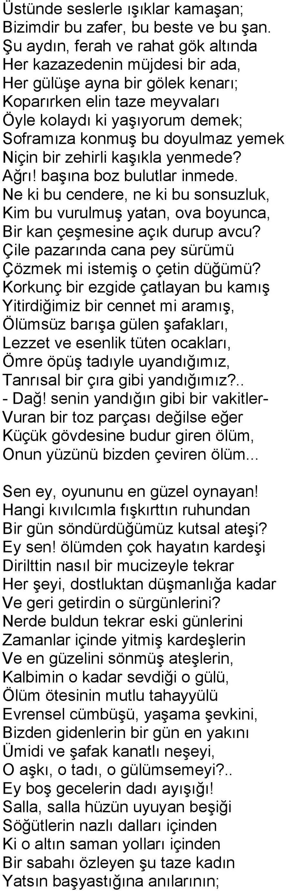 yemek Niçin bir zehirli kaşıkla yenmede? Ağrı! başına boz bulutlar inmede. Ne ki bu cendere, ne ki bu sonsuzluk, Kim bu vurulmuş yatan, ova boyunca, Bir kan çeşmesine açık durup avcu?