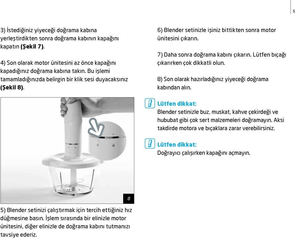 Lütfen bıçağı çıkarırken çok dikkatli olun. 8) Son olarak hazırladığınız yiyeceği doğrama kabından alın. Blender setinizle buz, muskat, kahve çekirdeği ve hububat gibi çok sert malzemeleri doğramayın.