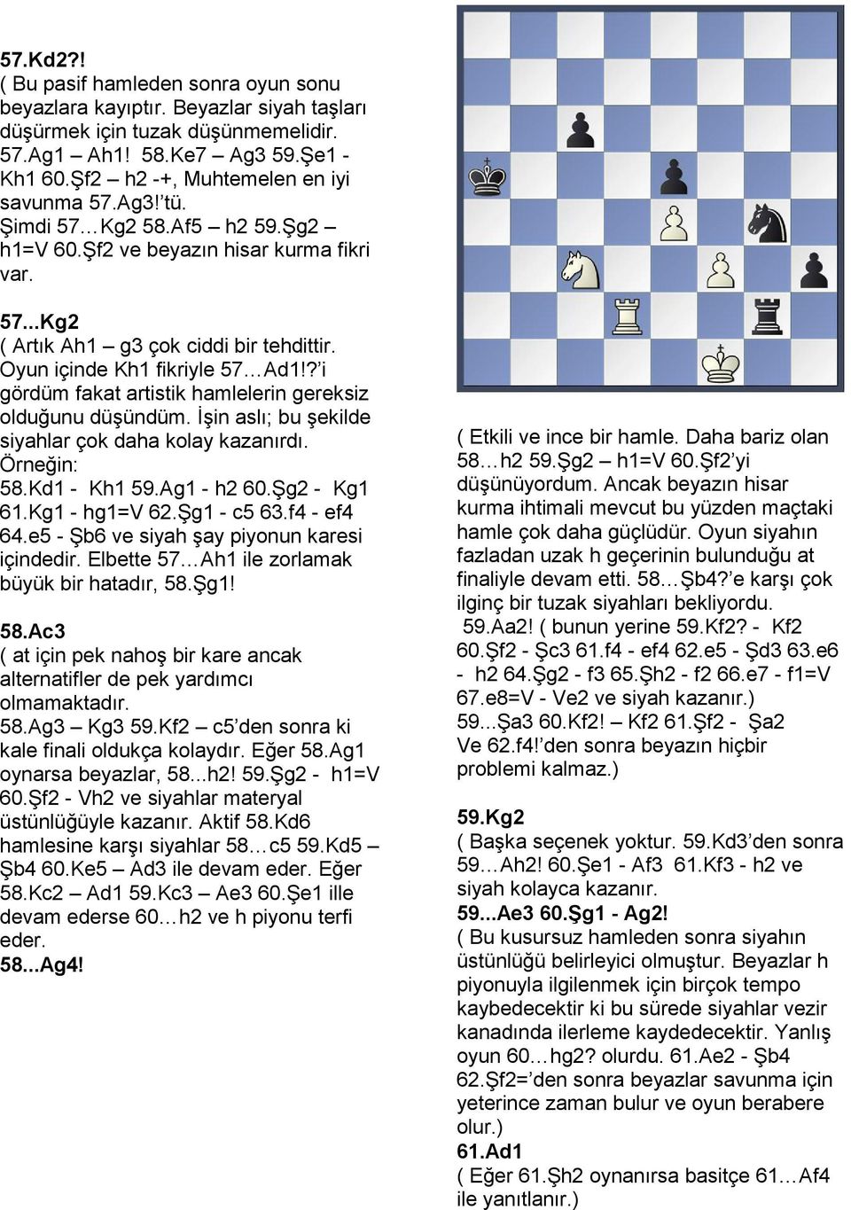 ? i gördüm fakat artistik hamlelerin gereksiz olduğunu düşündüm İşin aslı; bu şekilde siyahlar çok daha kolay kazanırdı Örneğin: 58Kd1 - Kh1 59Ag1 - h2 60Şg2 - Kg1 61Kg1 - hg1=v 62Şg1 - c5 63f4 - ef4