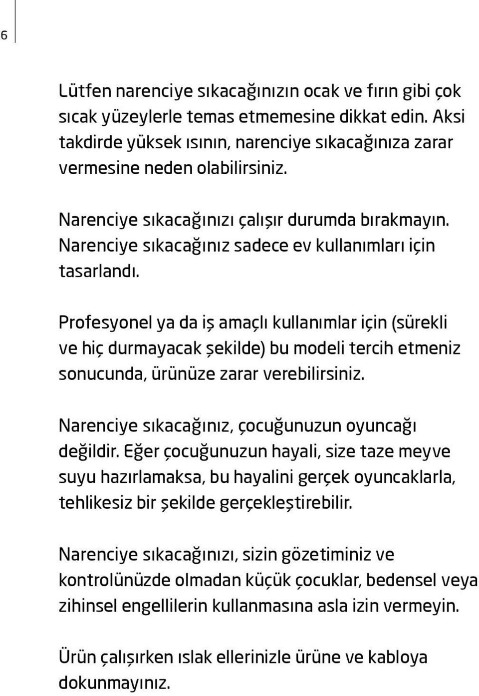 Profesyonel ya da iş amaçlı kullanımlar için (sürekli ve hiç durmayacak şekilde) bu modeli tercih etmeniz sonucunda, ürünüze zarar verebilirsiniz. Narenciye sıkacağınız, çocuğunuzun oyuncağı değildir.