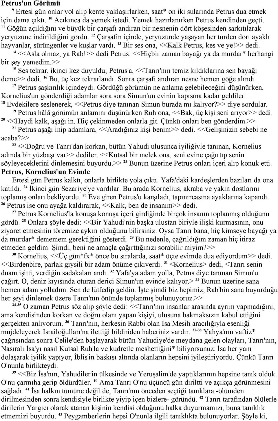 2 Çarşafın içinde, yeryüzünde yaşayan her türden dört ayaklı hayvanlar, sürüngenler ve kuşlar vardı. 3 Bir ses ona, <<Kalk Petrus, kes ve ye!>> dedi. 4 <<Asla olmaz, ya Rab!>> dedi Petrus.