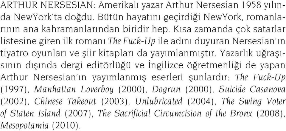 Yazarlık uğraşısının dışında dergi editörlüğü ve İngilizce öğretmenliği de yapan Arthur Nersesian ın yayımlanmış eserleri şunlardır: The Fuck-Up (1997), Manhattan Loverboy