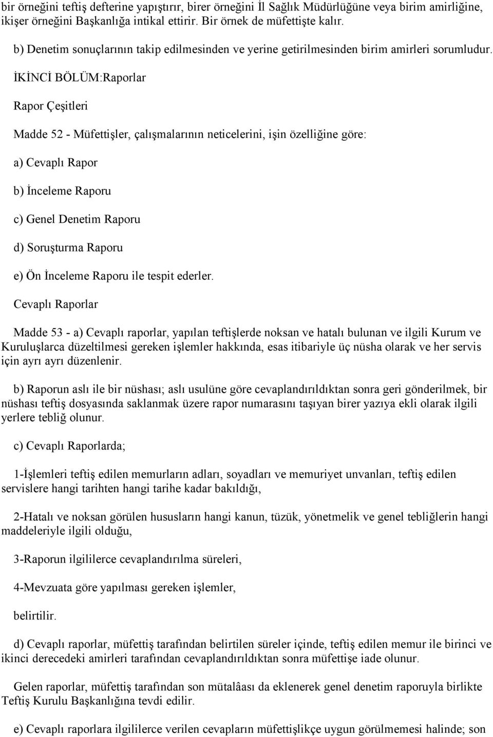 İKİNCİ BÖLÜM:Raporlar Rapor Çeşitleri Madde 52 - Müfettişler, çalışmalarının neticelerini, işin özelliğine göre: a) Cevaplı Rapor b) İnceleme Raporu c) Genel Denetim Raporu d) Soruşturma Raporu e) Ön