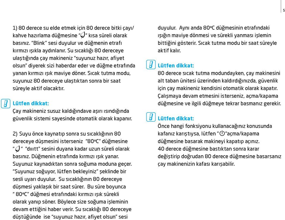 Sıcak tutma modu, suyunuz 80 dereceye ulaştıktan sonra bir saat süreyle aktif olacaktır. Çay makineniz susuz kaldığındave aşırı ısındığında güvenlik sistemi sayesinde otomatik olarak kapanır.