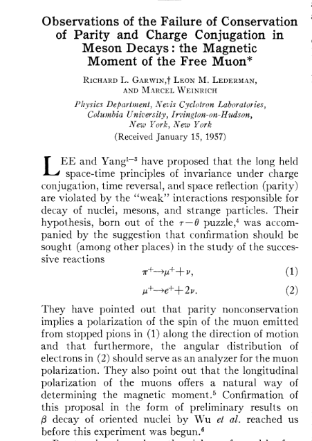 C. S. Wu et al., 1957, polarize edilmiş radyoaktif Co 60 çekirdeğinde beta bozunumu kullanarak parite nin korunmadığını gösterdiler. R. L. Garwin, L. M. Lederman, M. Weinrich, 1957, C. S. Wu grubunun sonucunu duyar duymaz harekete geçen ekip, pion un muon oradan elektron bozunumuna giden kanalı kullanarak parite nin korunmadığını gösterdiler.