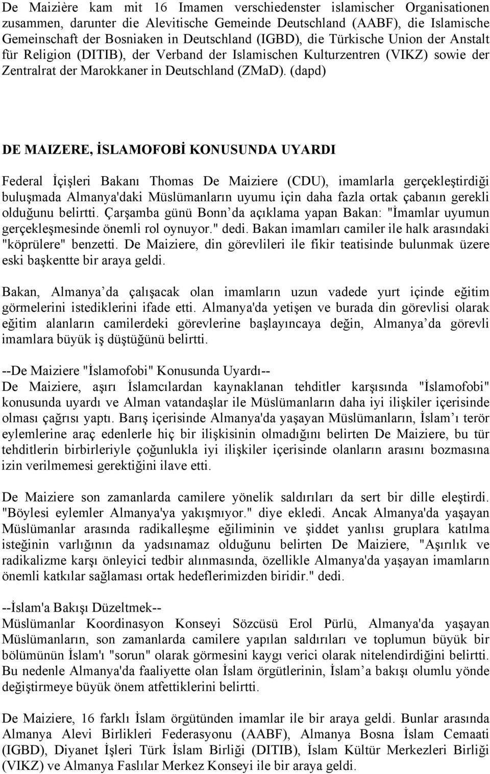 (dapd) DE MAIZERE, İSLAMOFOBİ KONUSUNDA UYARDI Federal İçişleri Bakanı Thomas De Maiziere (CDU), imamlarla gerçekleştirdiği buluşmada Almanya'daki Müslümanların uyumu için daha fazla ortak çabanın