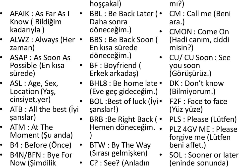 ) BF : Boyfriend ( Erkek arkadaş) BHL8 : Be home late (Eve geç gideceğim.) BOL :Best of luck (İyi şanslar!) BRB :Be Right Back ( Hemen döneceğim. ) BTW : By The Way (Sırası gelmişken) C? : See?