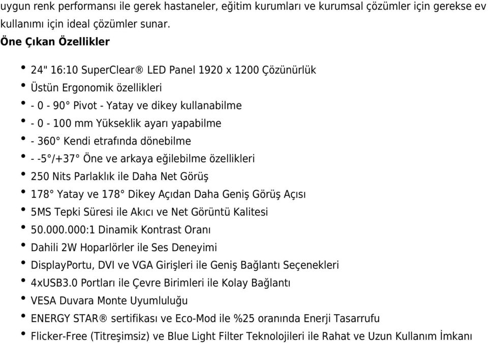 etrafında dönebilme - -5 /+37 Öne ve arkaya eğilebilme özellikleri 250 Nits Parlaklık ile Daha Net Görüş 178 Yatay ve 178 Dikey Açıdan Daha Geniş Görüş Açısı 5MS Tepki Süresi ile Akıcı ve Net Görüntü