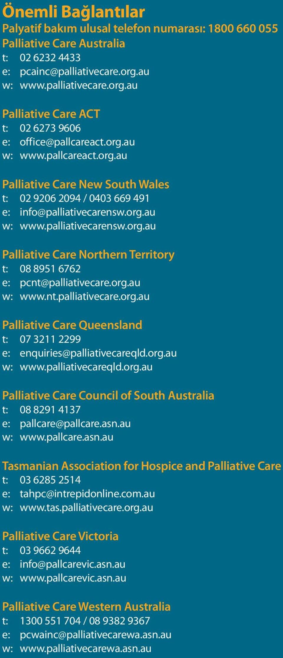 org.au w: www.palliativecarensw.org.au Palliative Care Northern Territory t: 08 8951 6762 e: pcnt@palliativecare.org.au w: www.nt.palliativecare.org.au Palliative Care Queensland t: 07 3211 2299 e: enquiries@palliativecareqld.