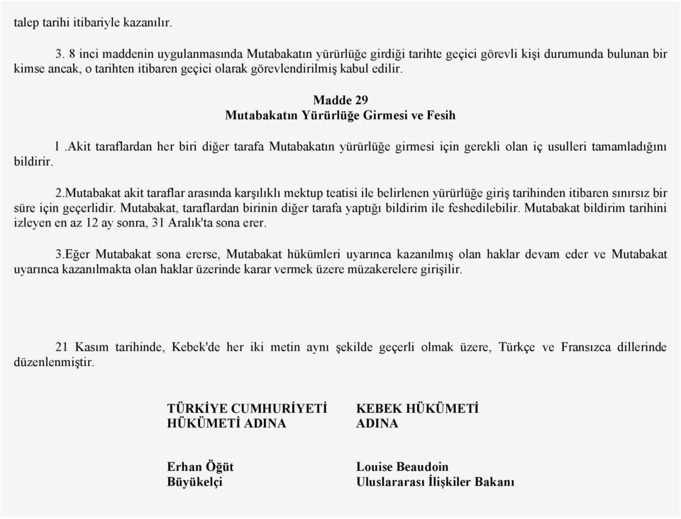 Madde 29 Mutabakatın Yürürlüğe Girmesi ve Fesih l.akit taraflardan her biri diğer tarafa Mutabakatın yürürlüğe girmesi için gerekli olan iç usulleri tamamladığını bildirir. 2.Mutabakat akit taraflar arasında karşılıklı mektup teatisi ile belirlenen yürürlüğe giriş tarihinden itibaren sınırsız bir süre için geçerlidir.