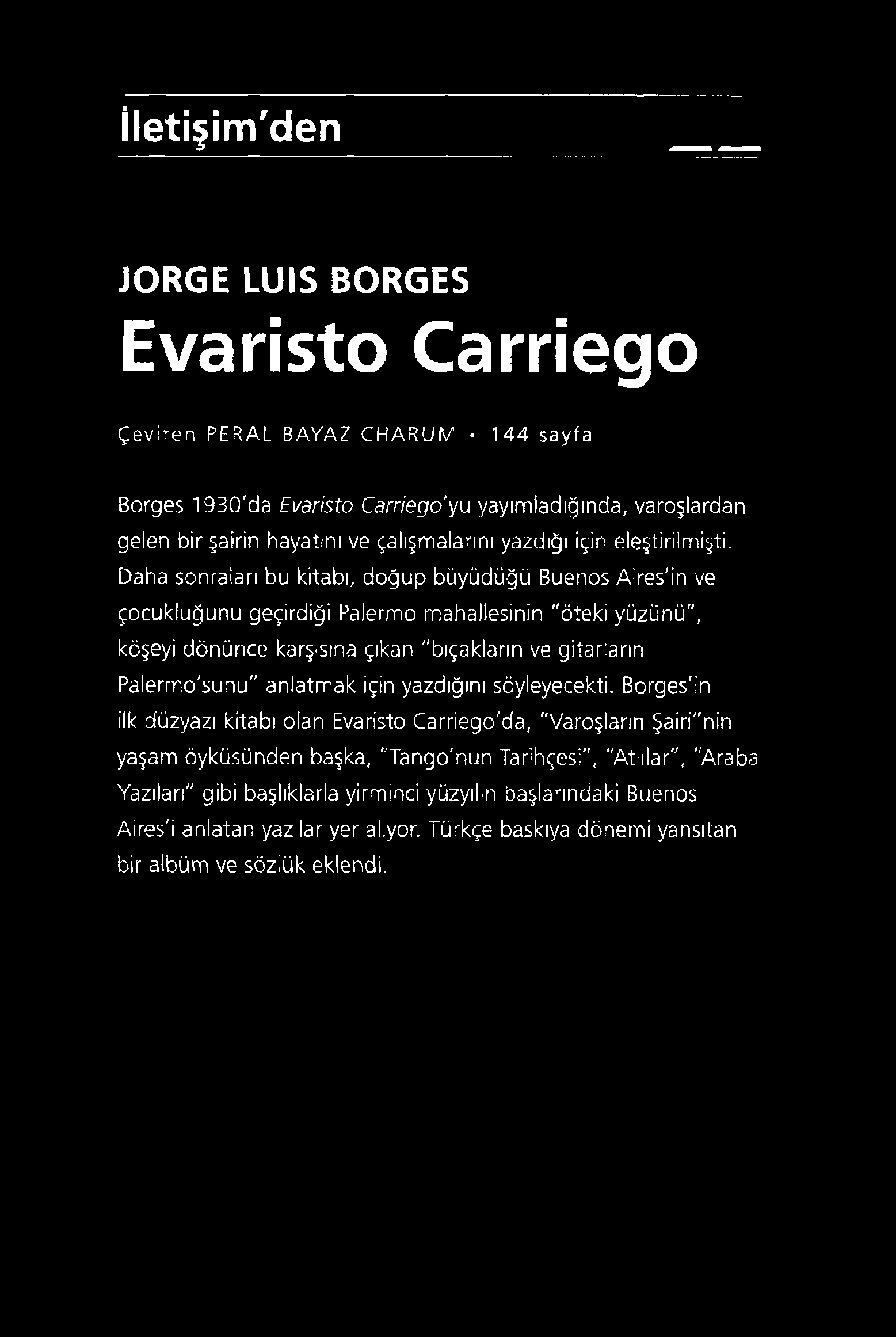 İletişim'den İORGE LUIS BORGES Evaristo Carriego Çeviren PERAL BAYAZ CHARUM 144 sayfa Borges 1930'da Evaristo Carriego'yu yayımladığında, varoşlardan gelen bir şairin hayatını ve çalışmalarını