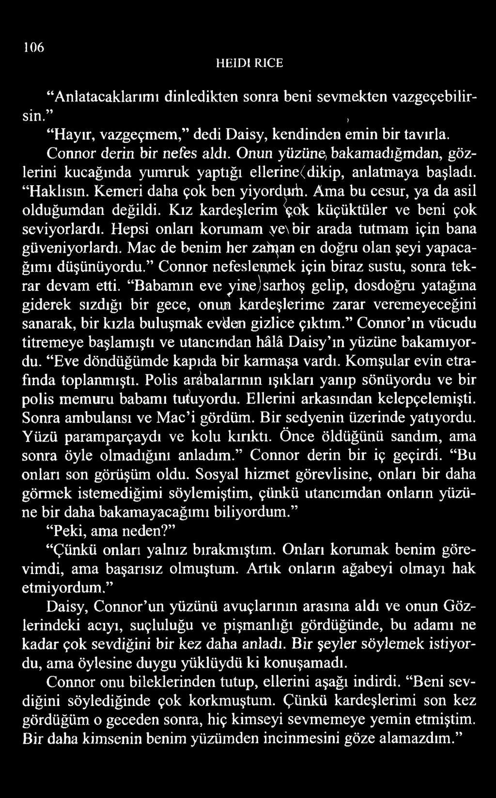 106 HEID1 RİCE Anlatacaklarımı dinledikten sonra beni sevmekten vazgeçebilirsin. ; Hayır, vazgeçmem, dedi Daisy, kendinden emin bir tavırla. Connor derin bir nefes aldı.