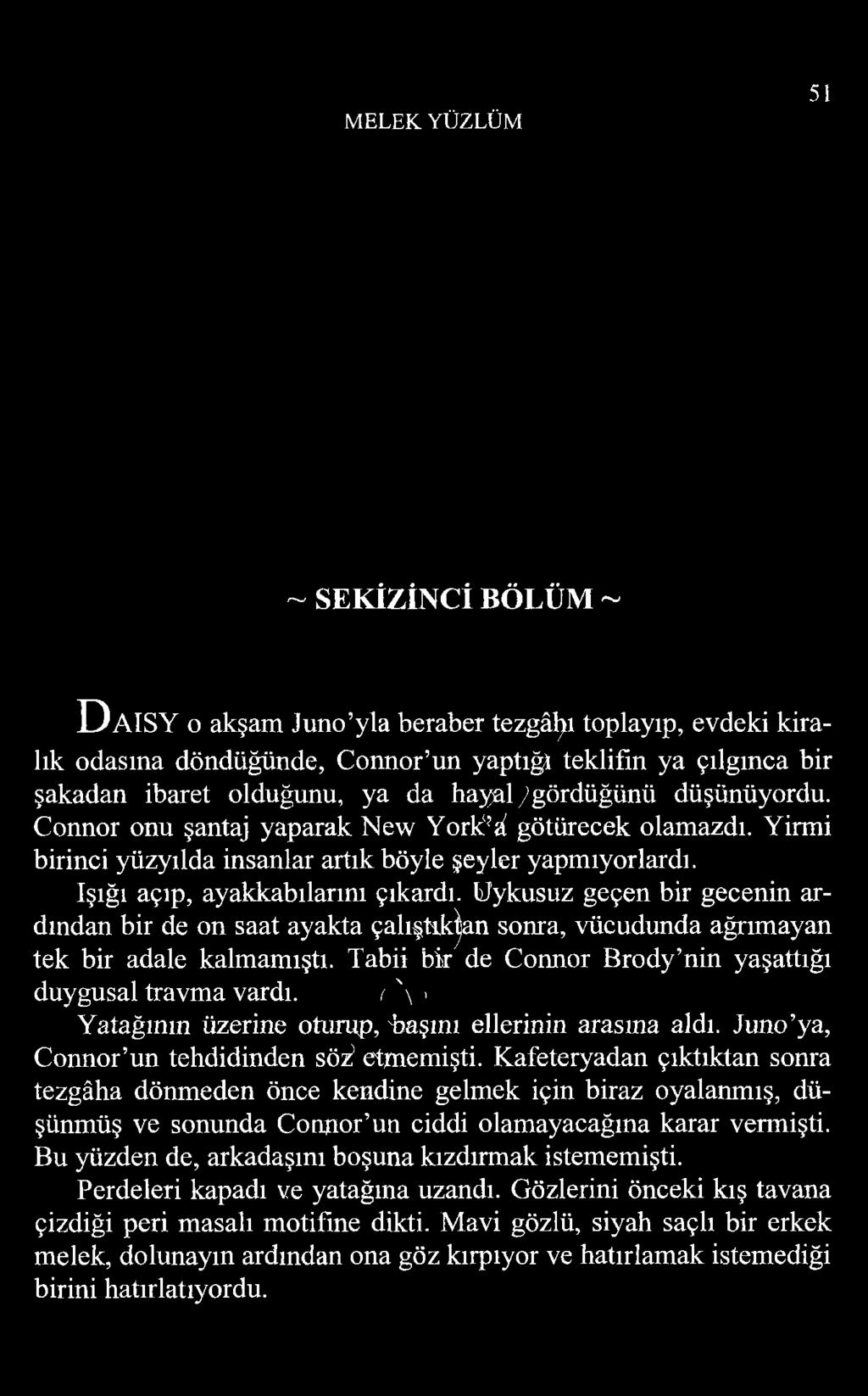 MELEK YÜZLÜM 51 ~ SEKİZİNCİ BÖLÜM ~ D a i s y o akşam Juno yla beraber tezgâhı toplayıp, evdeki kiralık odasına döndüğünde, Connor un yaptığı teklifin ya çılgınca bir şakadan ibaret olduğunu, ya da