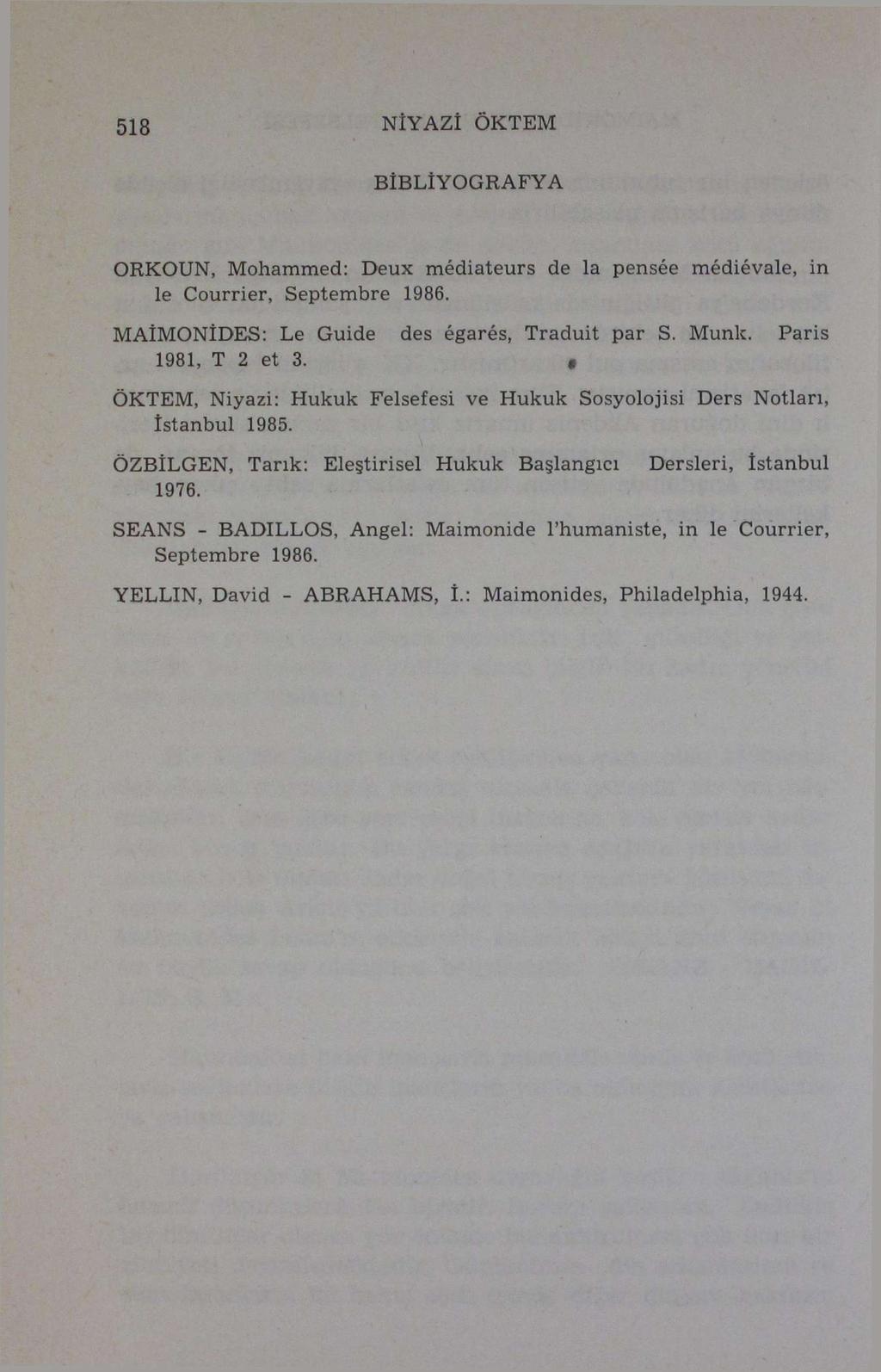 518 NİYAZİ ÖKTEM BİBLİYOGRAFYA ORKOUN, Mohammed: Deux médiateurs de la pensée médiévale, in le Courrier, Septembre 1986. MAÎMONİDES: Le Guide des égarés, Traduit par S. Munk, Paris 1981, T 2 et 3.