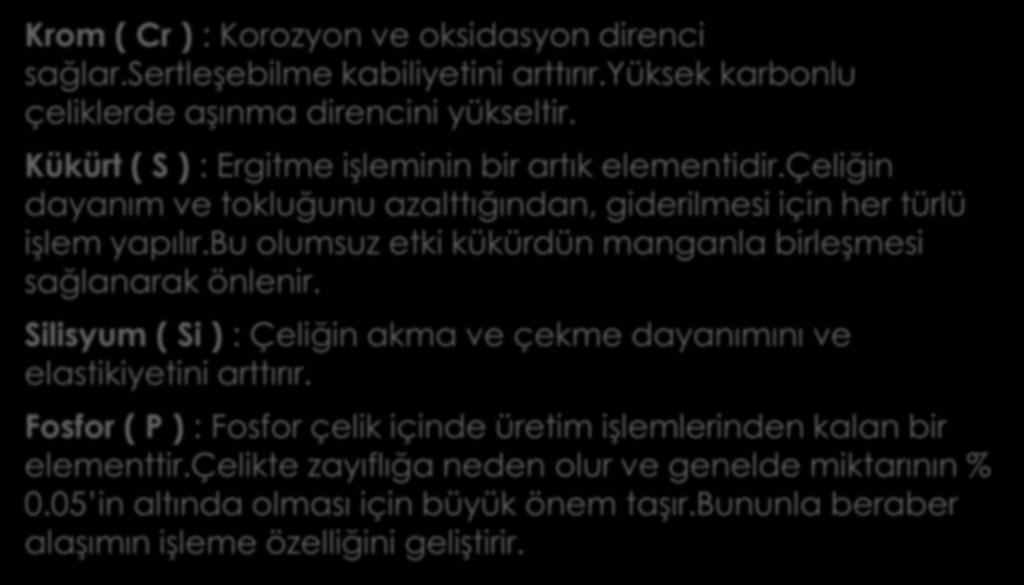 Krom ( Cr ) : Korozyon ve oksidasyon direnci sağlar.sertleşebilme kabiliyetini arttırır.yüksek karbonlu çeliklerde aşınma direncini yükseltir. Kükürt ( S ) : Ergitme işleminin bir artık elementidir.