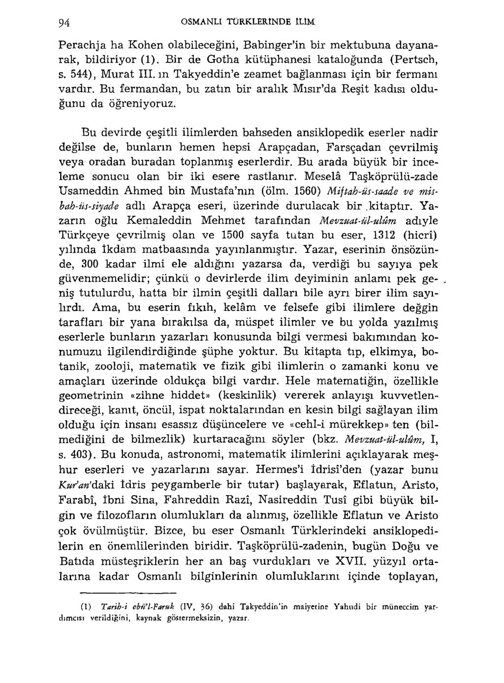 94 OSMANLI TÜRKLERİNDE ILIM Perachja ha Kohen olabileceğini, Babinger'in bir mektubuna dayanarak, bildiriyor (1). Bir de Gotha kütüphanesi katalogunda (Pertsch, s. 544), Murat III.