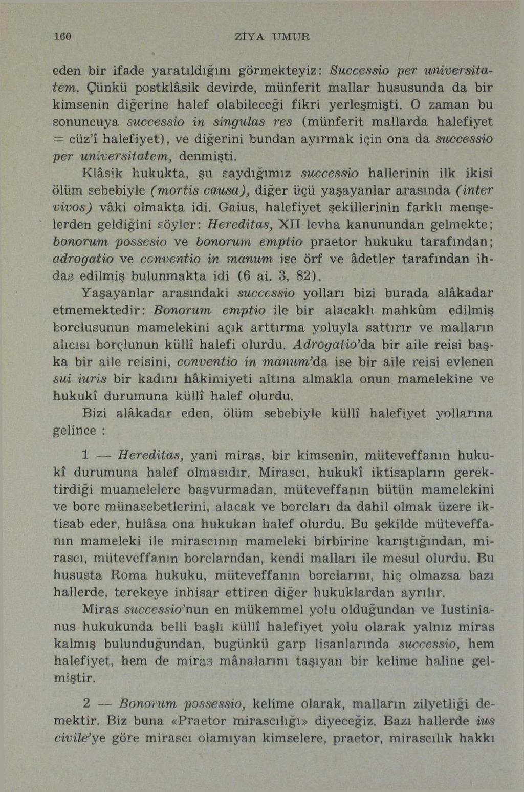 160 ZİYA UMUR eden bir ifade yaratıldığını görmekteyiz: Successio per universitatem. Çünkü postklâsik devirde, münferit mallar hususunda da bir kimsenin diğerine halef olabileceği fikri yerleşmişti.