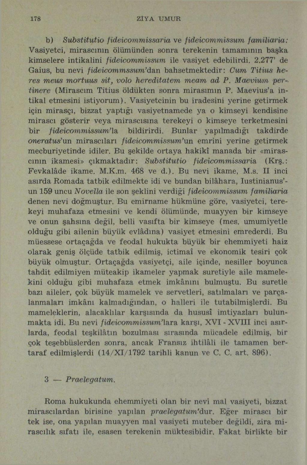 178 ZÎYA UMUR b) Substitutio fideicommissaria ve fideiconımissum familiaria: Vasiyetci, mirasçının ölümünden sonra terekenin tamamının başka kimselere intikalini fideicommissum ile vasiyet edebilirdi.